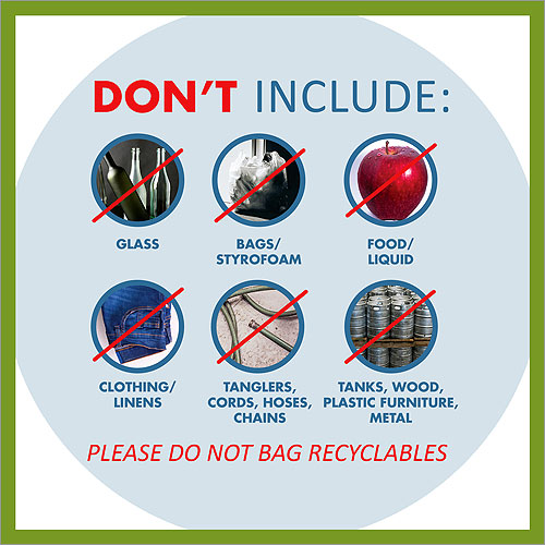 Not acceped for Recycling: Glass, Bags, Food or Liquid, Clothing or Linens, Tanglers, Cords, Hoses, or Chains, Tanks, Wood, Plastic Furniture, Metal